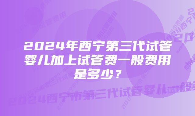 2024年西宁第三代试管婴儿加上试管费一般费用是多少?