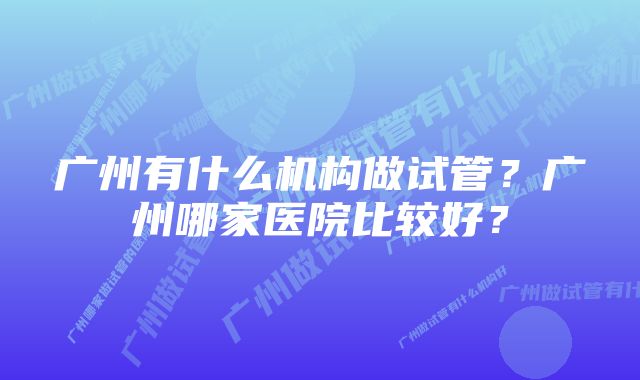 广州有什么机构做试管？广州哪家医院比较好？