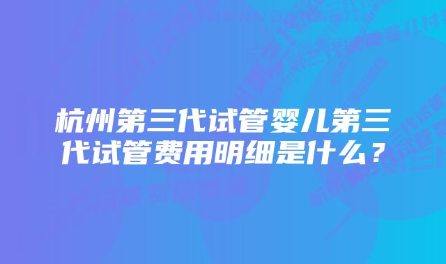 杭州第三代试管婴儿第三代试管费用明细是什么?