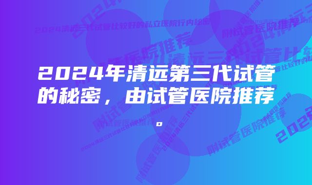 2024年清远第三代试管的秘密,由试管医院推荐。