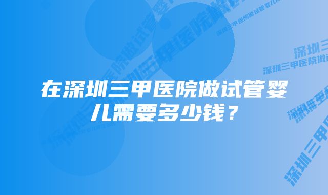 在深圳三甲医院做试管婴儿需要多少钱?