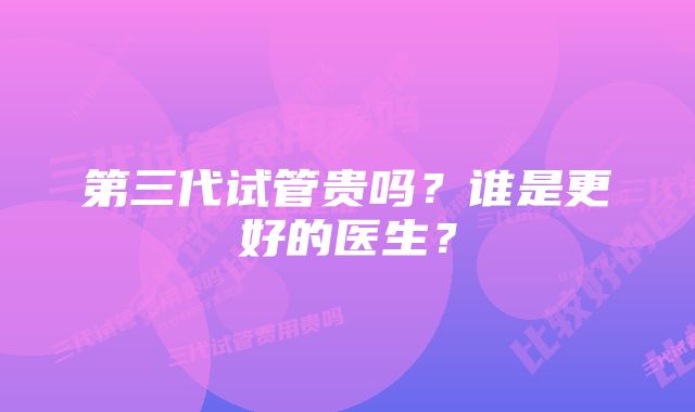 第三代试管贵吗?谁是更好的医生?