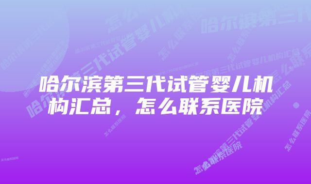 哈尔滨第三代试管婴儿机构汇总,怎么联系医院