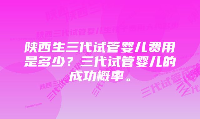 陕西生三代试管婴儿费用是多少?三代试管婴儿的成功概率。