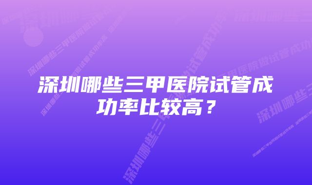 深圳哪些三甲医院试管成功率比较高?