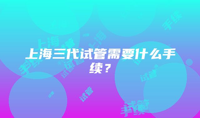 上海三代试管需要什么手续?