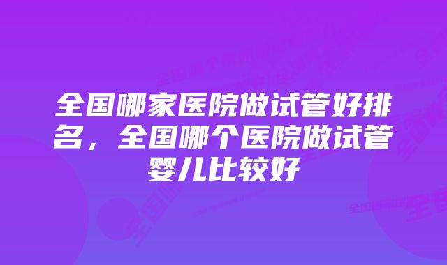 全国哪家医院做试管好排名,全国哪个医院做试管婴儿比较好
