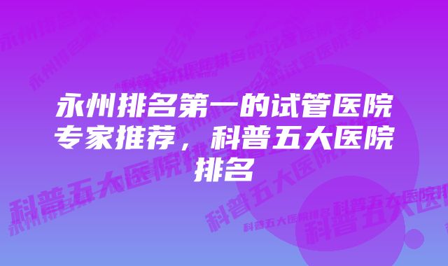 永州排名第一的试管医院专家推荐,科普五大医院排名