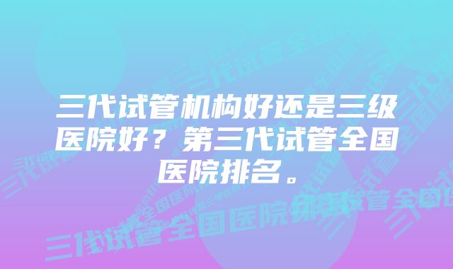 三代试管机构好还是三级医院好?第三代试管全国医院排名。