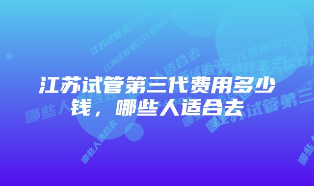江苏试管第三代费用多少钱,哪些人适合去
