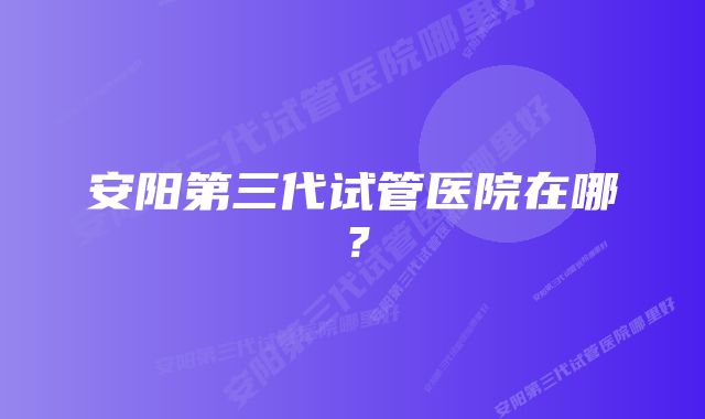 安阳第三代试管医院在哪？