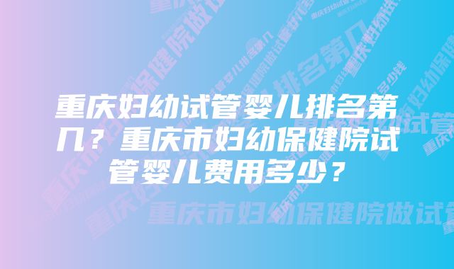 重庆妇幼试管婴儿排名第几?重庆市妇幼保健院试管婴儿费用多少?