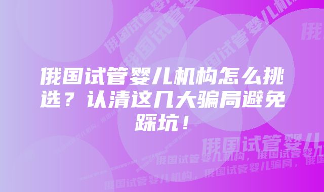 俄国试管婴儿机构怎么挑选?认清这几大骗局避免踩坑!