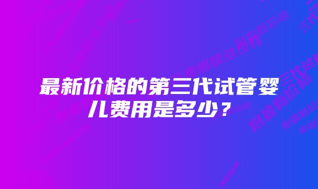 最新价格的第三代试管婴儿费用是多少?