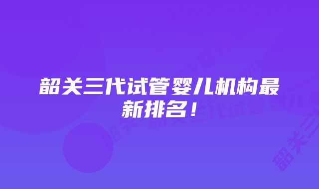 韶关三代试管婴儿机构最新排名!