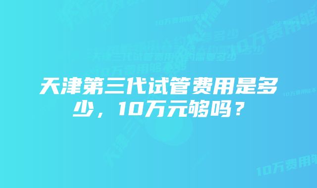 天津第三代试管费用是多少,10万元够吗?