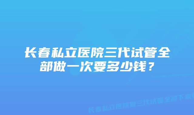 长春私立医院三代试管全部做一次要多少钱?
