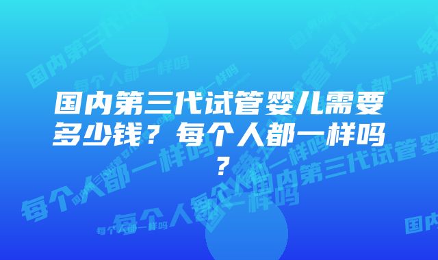 国内第三代试管婴儿需要多少钱?每个人都一样吗?