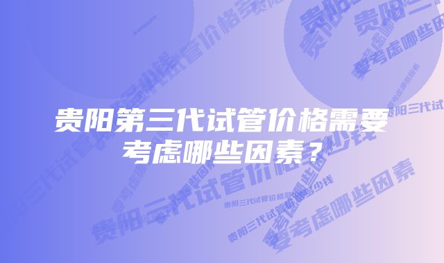 贵阳第三代试管价格需要考虑哪些因素?