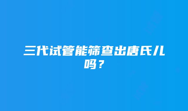 三代试管能筛查出唐氏儿吗?