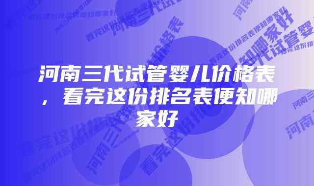 河南三代试管婴儿价格表,看完这份排名表便知哪家好