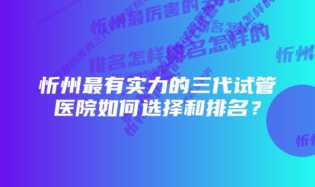 忻州最有实力的三代试管医院如何选择和排名?