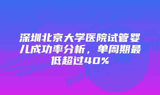 深圳北京大学医院试管婴儿成功率分析,单周期最低超过40%
