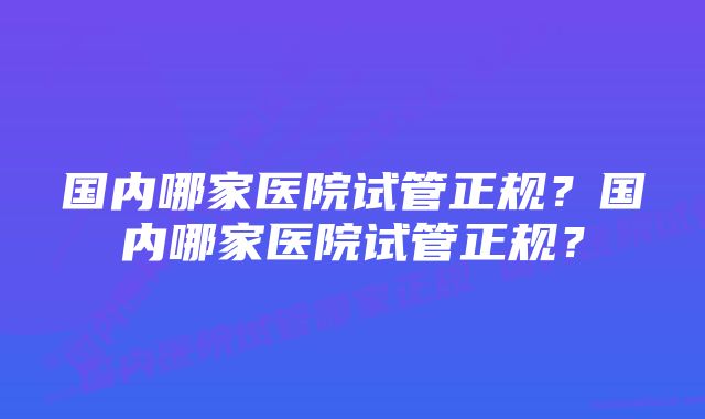 国内哪家医院试管正规?国内哪家医院试管正规?