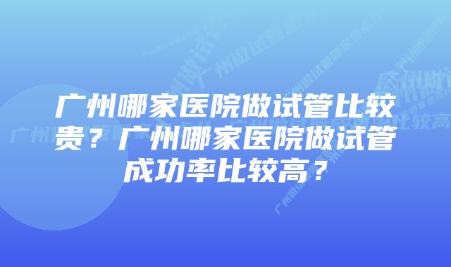 广州哪家医院做试管比较贵?广州哪家医院做试管成功率比较高?