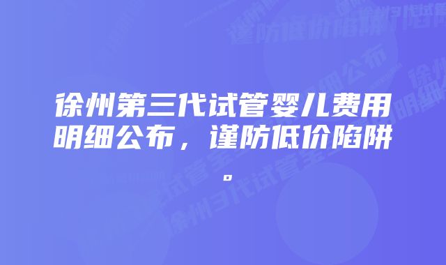 徐州第三代试管婴儿费用明细公布,谨防低价陷阱。