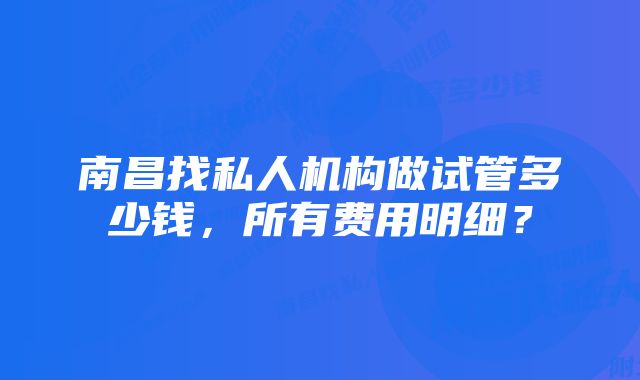 南昌找私人机构做试管多少钱,所有费用明细?