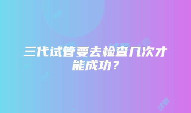 三代试管要去检查几次才能成功?
