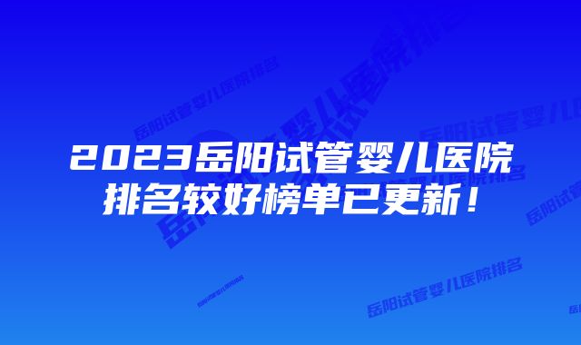 2023岳阳试管婴儿医院排名较好榜单已更新!