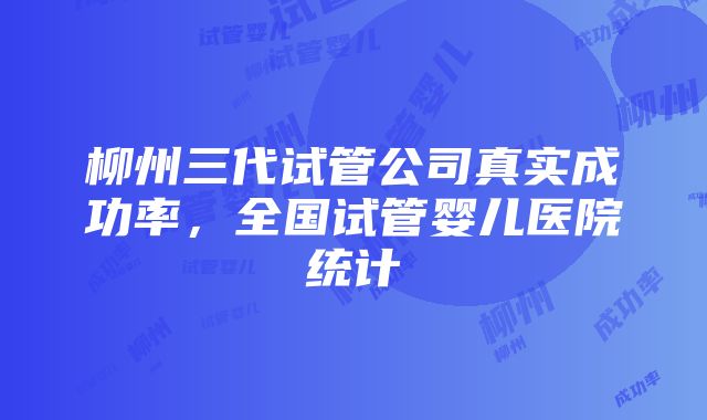柳州三代试管公司真实成功率,全国试管婴儿医院统计