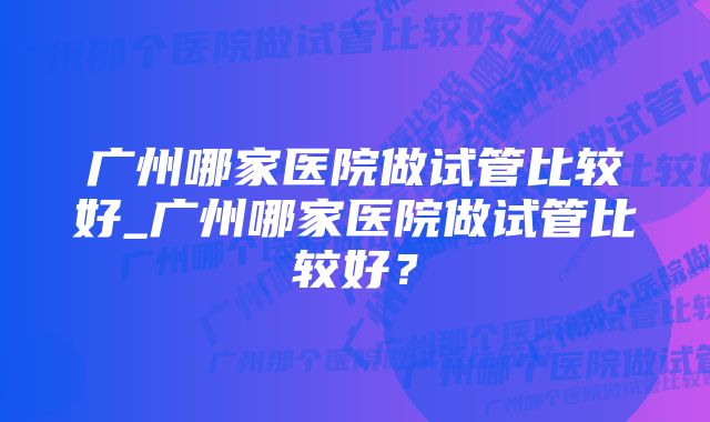 广州哪家医院做试管比较好_广州哪家医院做试管比较好?