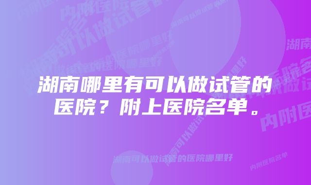 湖南哪里有可以做试管的医院?附上医院名单。