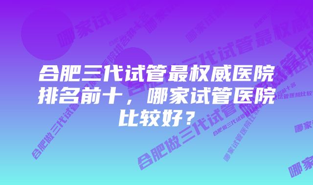 合肥三代试管最权威医院排名前十,哪家试管医院比较好?
