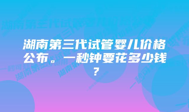 湖南第三代试管婴儿价格公布。一秒钟要花多少钱?