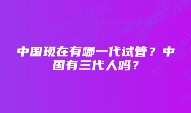 中国现在有哪一代试管?中国有三代人吗?