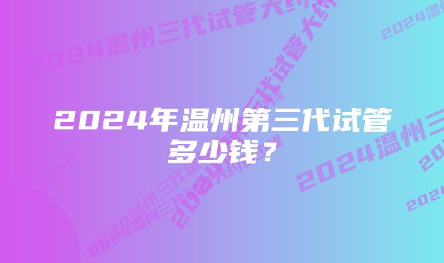 2024年温州第三代试管多少钱？