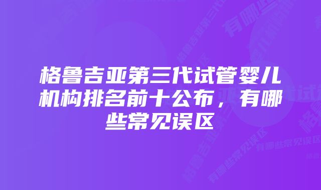 格鲁吉亚第三代试管婴儿机构排名前十公布,有哪些常见误区
