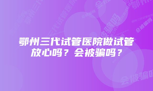 鄂州三代试管医院做试管放心吗?会被骗吗?