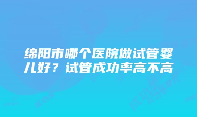 绵阳市哪个医院做试管婴儿好?试管成功率高不高