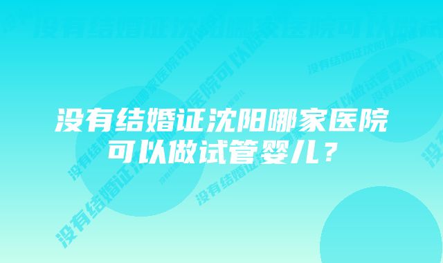 没有结婚证沈阳哪家医院可以做试管婴儿?