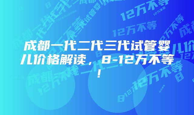 成都一代二代三代试管婴儿价格解读,8-12万不等!