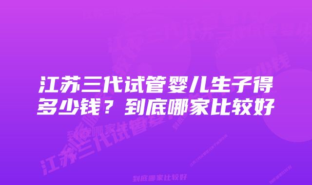 江苏三代试管婴儿生子得多少钱?到底哪家比较好