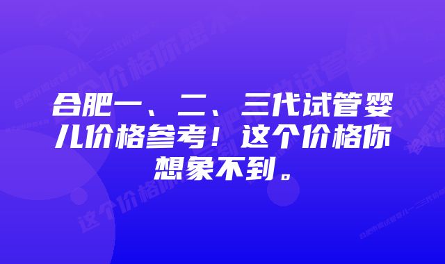 合肥一、二、三代试管婴儿价格参考!这个价格你想象不到。