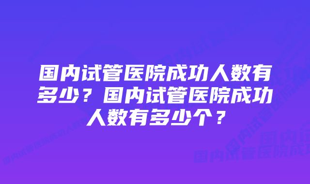 国内试管医院成功人数有多少?国内试管医院成功人数有多少个?