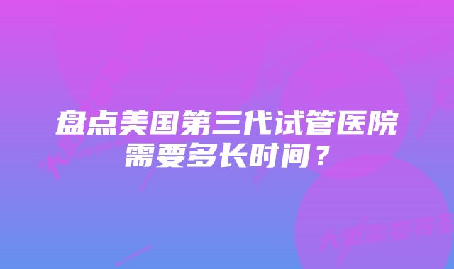 盘点美国第三代试管医院需要多长时间?