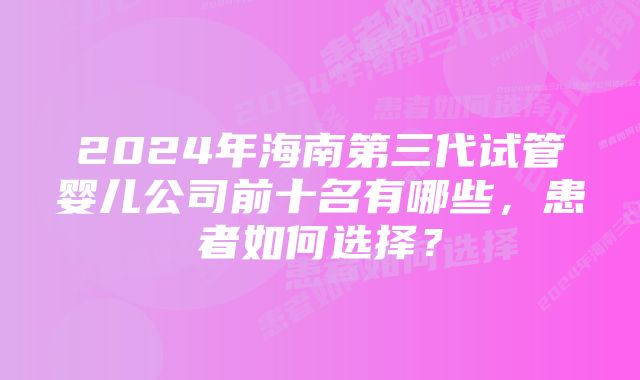 2024年海南第三代试管婴儿公司前十名有哪些,患者如何选择?